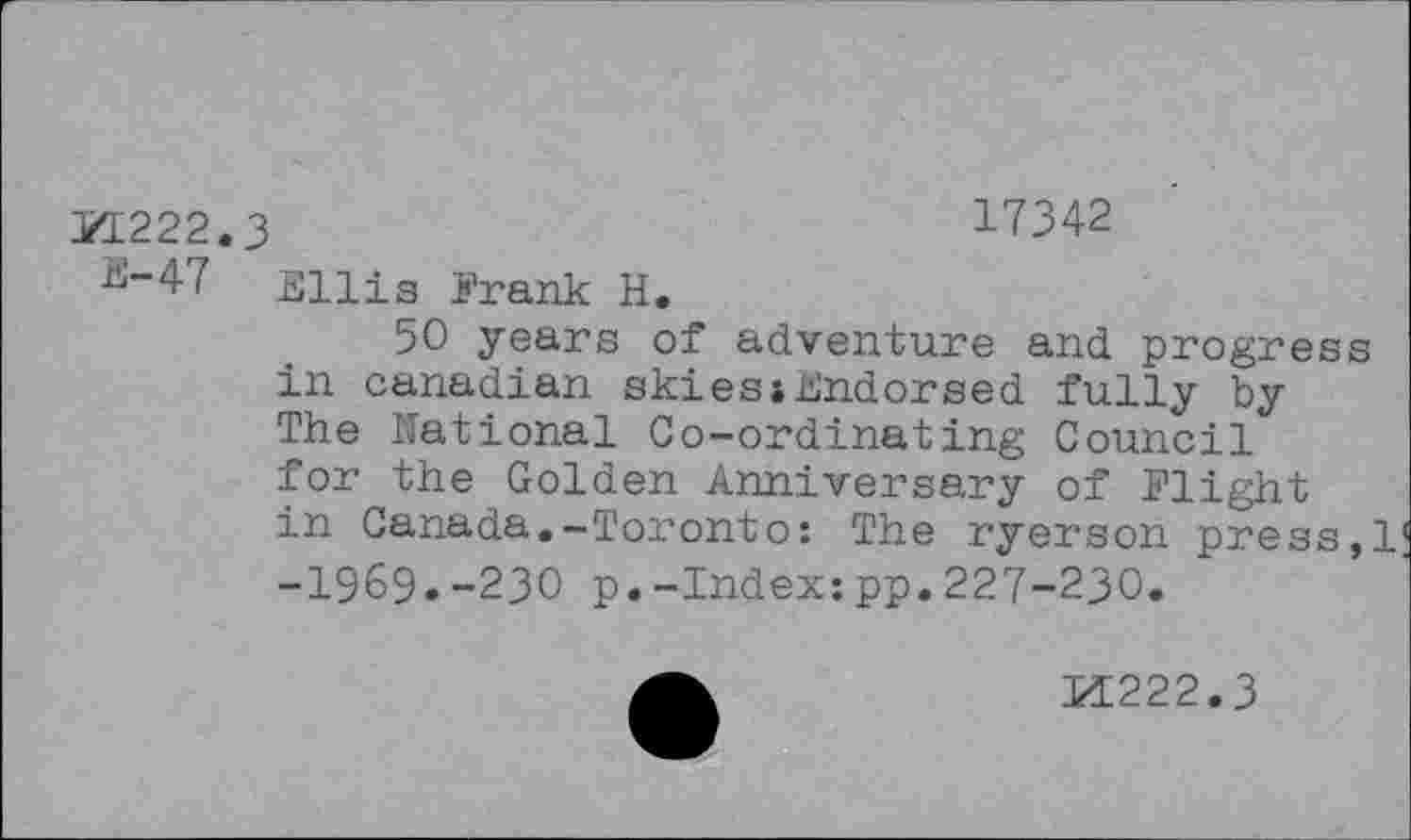 ﻿KL222.3	17342
^-47 Ellis Frank H.
50 years of adventure and progress in Canadian skiesihndorsed fully by The National Co-ordinating Council for the Golden Anniversary of Flight in Canada.-Toronto: The ryerson press,1 -1969.-230 p.-Index:pp.227-230.
A	M222.3